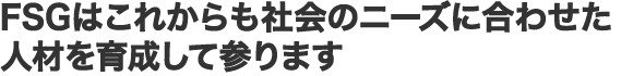 FSGはこれからも社会のニーズに合わせた人材を育成して参ります
