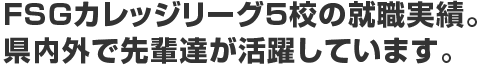 FSGカレッジリーグ5校の就職実績。 県内外で先輩たちが活躍しています。
