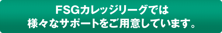 FSGカレッジリーグでは 様々なサポートをご用意しています。