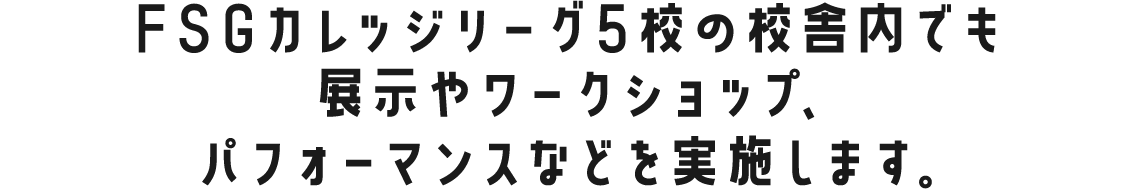 FSGカレッジリーグ5校の校舎内でも展示やワークショップ、パフォーマンスなどを実施します。