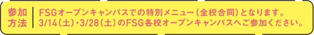 参加方法 FSGオープンキャンパスでの特別メニュー（全校合同）となります。3/14（土）・3/28（土）のFSG各校オープンキャンパスへご参加ください。